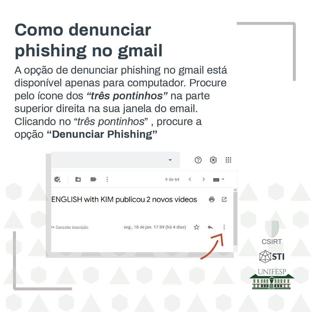 A opção de denunciar phishing no gmail está disponível apenas para computador. Procure pelo ícone dos "três pontinhos" na parte superior direita na sua janela do email. Clicando no "três pontinhos" procure a opção "Denunciar Phishing".